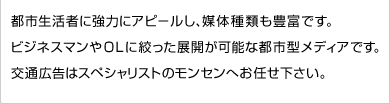 都市生活者に強力にアピールし、媒体種類も豊富です。ビジネスマンやＯＬに絞った展開が可能な都市型メディアです。交通広告はスペシャリストのモンセンへお任せ下さい。