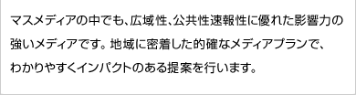 マスメディアの中でも、広域性、公共性速報性に優れた影響力の強いメディアです。地域に密着した的確なメディアプランで、わかりやすくインパクトのある提案を行います。