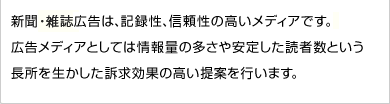 新聞広告は、記録性、信頼性の高いメディアです。広告メディアとしては情報量の多さや安定した読者数という長所を生かした訴求効果の高い提案を行います。