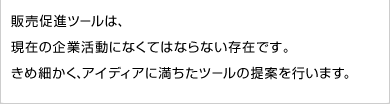 販売促進ツールは、現在の企業活動になくてはならない存在です。きめ細かく、アイディアに満ちたツールの提案を行います。