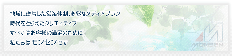 地域に密着した営業体制、多彩なメディアプラン時代をとらえたクリエィティブすべてはお客様の満足のために私たちは モンセンです