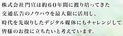 株式会社門宣は約60年間に渡り培ってきた交通広告のノウハウを最大限に活用し、時代を先取りしたデジタル媒体にもチャレンジして皆様のお役に立ちたいと考えています。