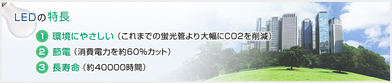 【LEDの特長】1.環境にやさしい（これまでの蛍光管より大幅にCO2を削減） 2.節電（消費電力を約60％カット） 3.長寿命（約40000時間）